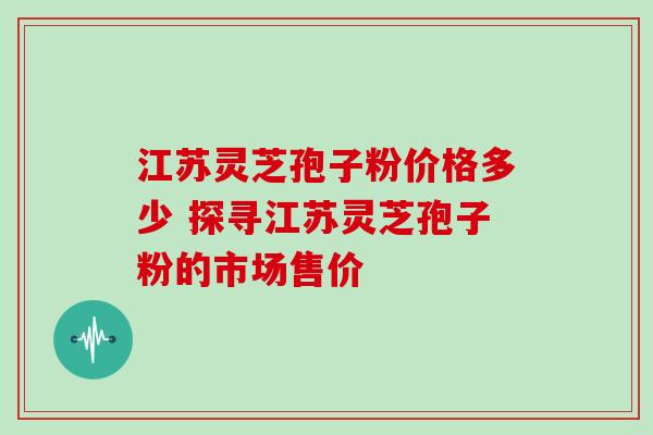 江苏灵芝孢子粉价格多少 探寻江苏灵芝孢子粉的市场售价 江苏灵芝孢子粉价格多少 探寻江苏灵芝孢子粉的市场售价