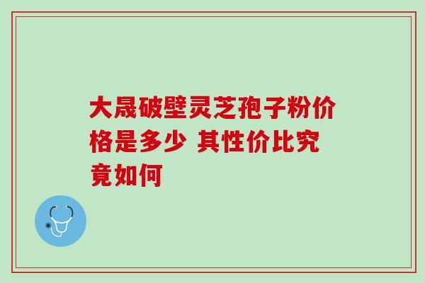 大晟破壁灵芝孢子粉价格是多少 其性价比究竟如何 大晟破壁灵芝孢子粉价格是多少 其性价比究竟如何
