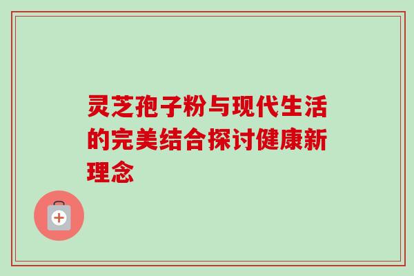 灵芝孢子粉与现代生活的完美结合探讨健康新理念 灵芝孢子粉与现代生活的完美结合探讨健康新理念