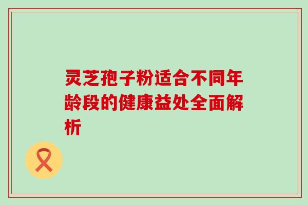 灵芝孢子粉适合不同年龄段的健康益处全面解析