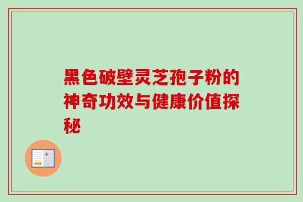 黑色破壁灵芝孢子粉的神奇功效与健康价值探秘 黑色破壁灵芝孢子粉的神奇功效与健康价值探秘