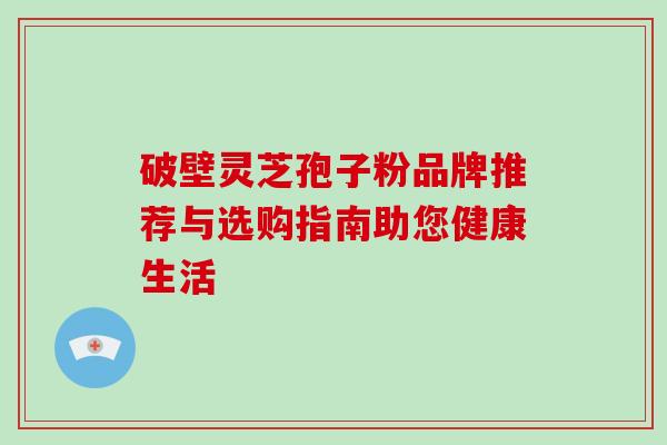 破壁灵芝孢子粉品牌推荐与选购指南助您健康生活 破壁灵芝孢子粉品牌推荐与选购指南助您健康生活