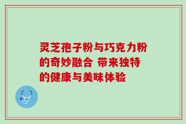 灵芝孢子粉与巧克力粉的奇妙融合 带来独特的健康与美味体验 灵芝孢子粉与巧克力粉的奇妙融合 带来独特的健康与美味体验