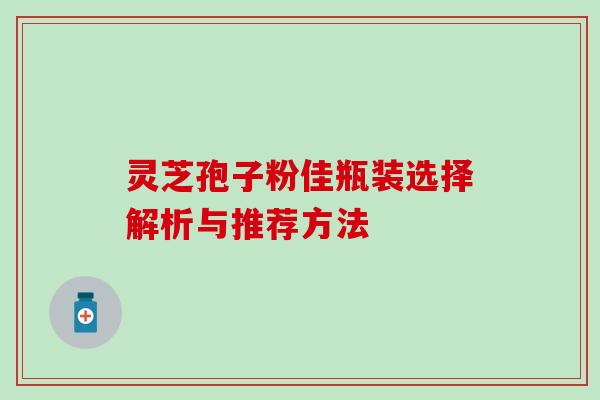 灵芝孢子粉佳瓶装选择解析与推荐方法 灵芝孢子粉佳瓶装选择解析与推荐方法