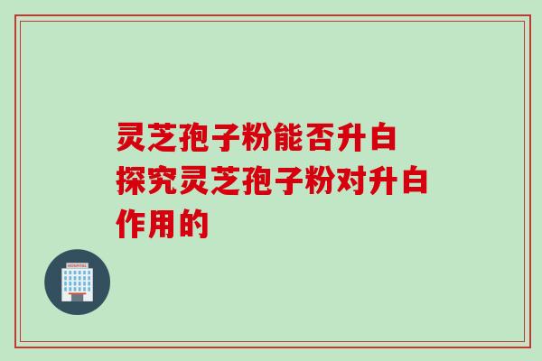 灵芝孢子粉能否升白 探究灵芝孢子粉对升白作用的 灵芝孢子粉能否升白 探究灵芝孢子粉对升白作用的