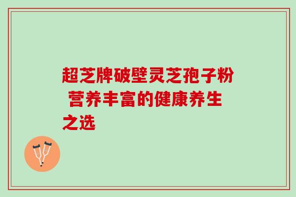 超芝牌破壁灵芝孢子粉 营养丰富的健康养生之选 超芝牌破壁灵芝孢子粉 营养丰富的健康养生之选