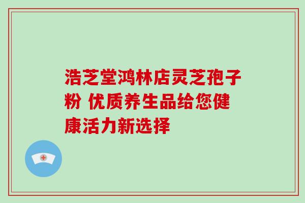 浩芝堂鸿林店灵芝孢子粉 优质养生品给您健康活力新选择 浩芝堂鸿林店灵芝孢子粉 优质养生品给您健康活力新选择
