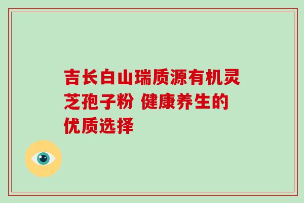 吉长白山瑞质源有机灵芝孢子粉 健康养生的优质选择 吉长白山瑞质源有机灵芝孢子粉 健康养生的优质选择