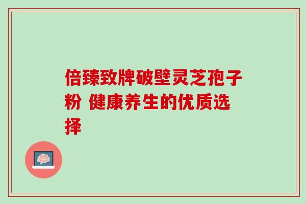 倍臻致牌破壁灵芝孢子粉 健康养生的优质选择 倍臻致牌破壁灵芝孢子粉 健康养生的优质选择