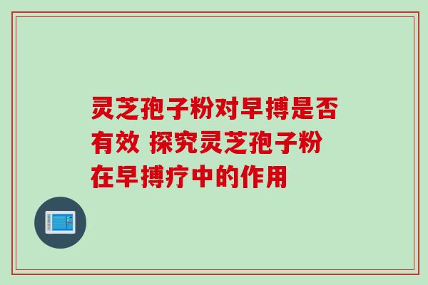 灵芝孢子粉对早搏是否有效 探究灵芝孢子粉在早搏疗中的作用 灵芝孢子粉对早搏是否有效 探究灵芝孢子粉在早搏疗中的作用