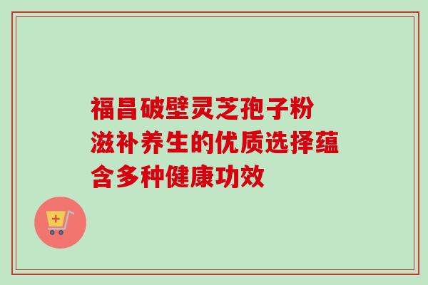 福昌破壁灵芝孢子粉 滋补养生的优质选择蕴含多种健康功效 福昌破壁灵芝孢子粉 滋补养生的优质选择蕴含多种健康功效