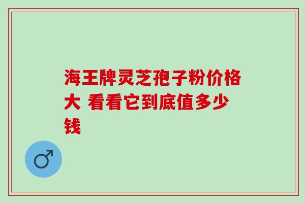 海王牌灵芝孢子粉价格大 看看它到底值多少钱 海王牌灵芝孢子粉价格大 看看它到底值多少钱