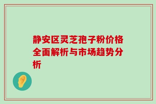 静安区灵芝孢子粉价格全面解析与市场趋势分析 静安区灵芝孢子粉价格全面解析与市场趋势分析
