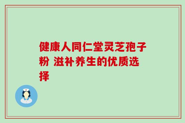健康人同仁堂灵芝孢子粉 滋补养生的优质选择 健康人同仁堂灵芝孢子粉 滋补养生的优质选择