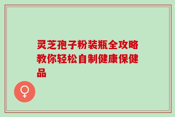 灵芝孢子粉装瓶全攻略教你轻松自制健康保健品 灵芝孢子粉装瓶全攻略教你轻松自制健康保健品