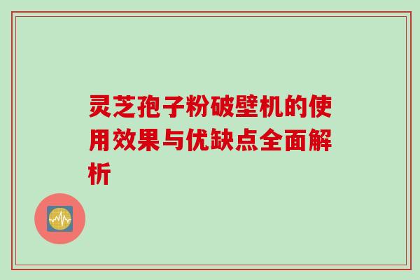灵芝孢子粉破壁机的使用效果与优缺点全面解析 灵芝孢子粉破壁机的使用效果与优缺点全面解析
