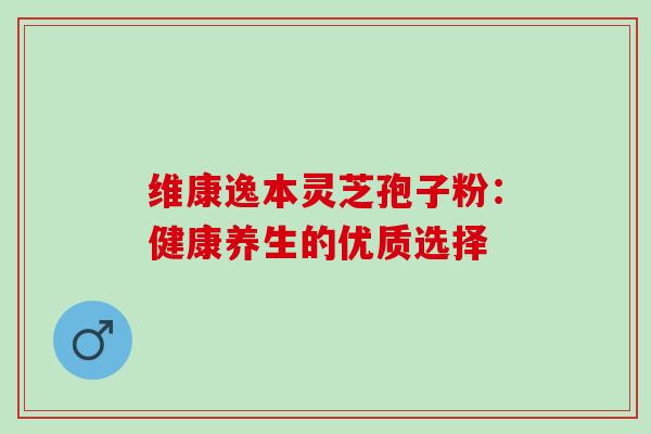 维康逸本灵芝孢子粉:健康养生的优质选择 维康逸本灵芝孢子粉:健康养生的优质选择