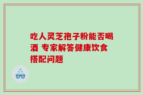 吃人灵芝孢子粉能否喝酒 专家解答健康饮食搭配问题 吃人灵芝孢子粉能否喝酒 专家解答健康饮食搭配问题