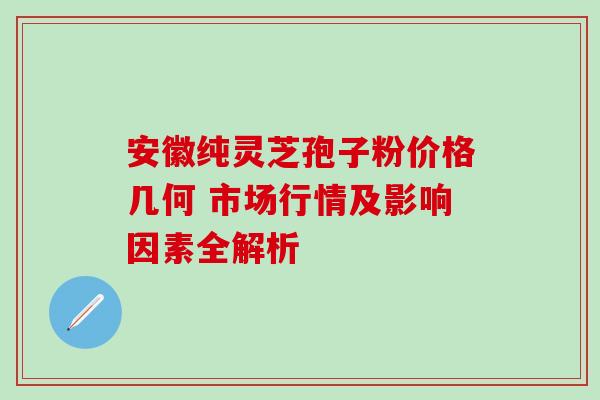安徽纯灵芝孢子粉价格几何 市场行情及影响因素全解析 安徽纯灵芝孢子粉价格几何 市场行情及影响因素全解析