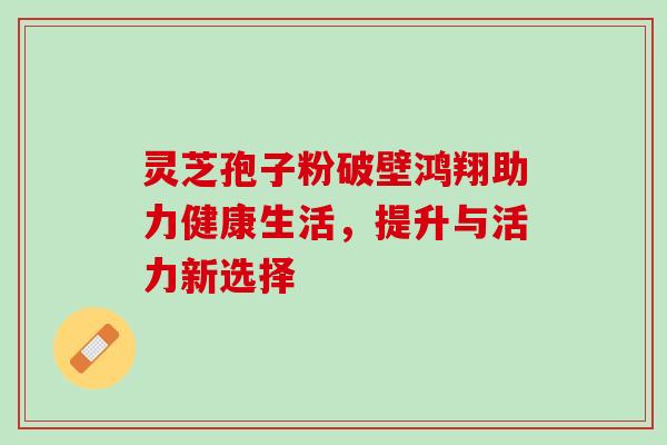 灵芝孢子粉破壁鸿翔助力健康生活,提升与活力新选择 灵芝孢子粉破壁鸿翔助力健康生活,提升与活力新选择