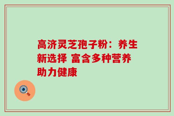 高济灵芝孢子粉:养生新选择 富含多种营养助力健康 高济灵芝孢子粉:养生新选择 富含多种营养助力健康