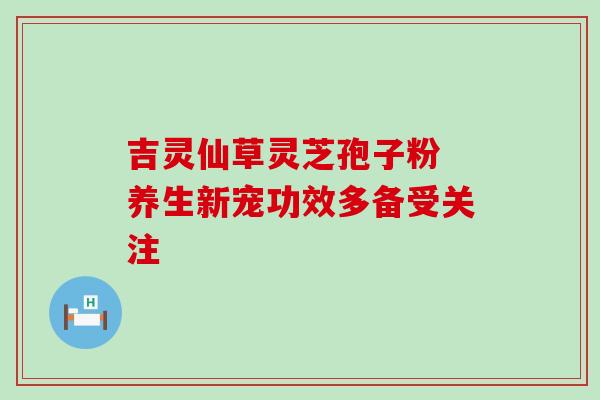 吉灵仙草灵芝孢子粉 养生新宠功效多备受关注 吉灵仙草灵芝孢子粉 养生新宠功效多备受关注