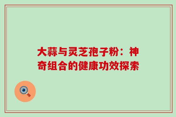 大蒜与灵芝孢子粉:神奇组合的健康功效探索 大蒜与灵芝孢子粉:神奇组合的健康功效探索