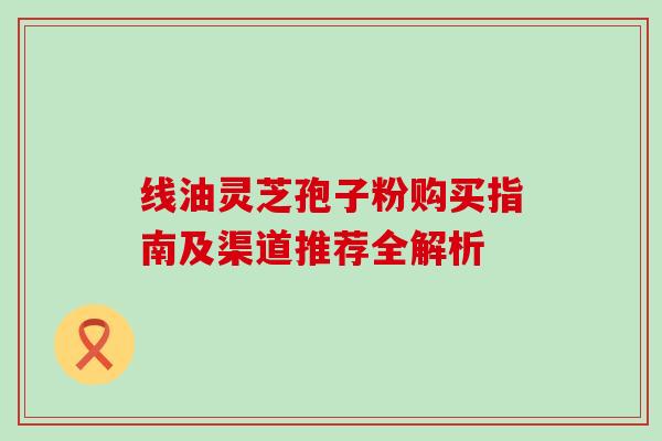 线油灵芝孢子粉购买指南及渠道推荐全解析 线油灵芝孢子粉购买指南及渠道推荐全解析