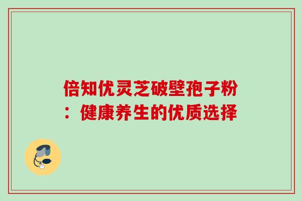 倍知优灵芝破壁孢子粉:健康养生的优质选择 倍知优灵芝破壁孢子粉:健康养生的优质选择