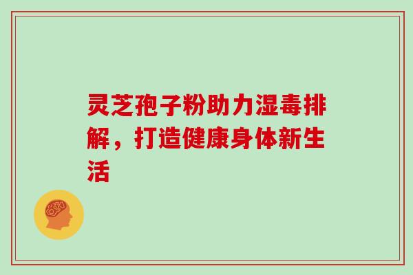 灵芝孢子粉助力湿毒排解,打造健康身体新生活 灵芝孢子粉助力湿毒排解,打造健康身体新生活