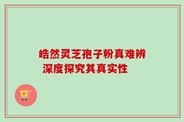 皓然灵芝孢子粉真难辨 深度探究其真实性 皓然灵芝孢子粉真难辨 深度探究其真实性