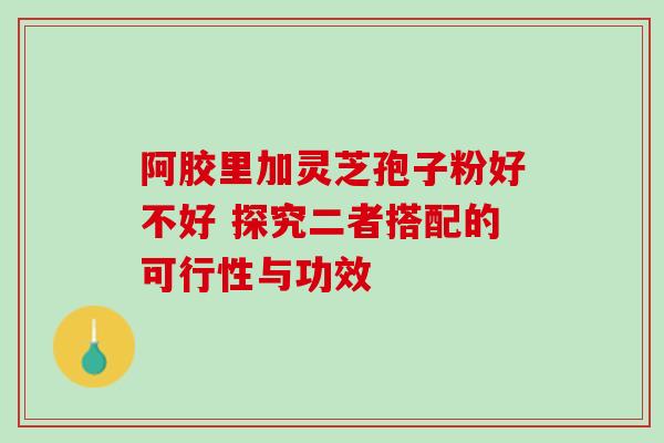 阿胶里加灵芝孢子粉好不好 探究二者搭配的可行性与功效 阿胶里加灵芝孢子粉好不好 探究二者搭配的可行性与功效