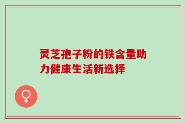 灵芝孢子粉的铁含量助力健康生活新选择 灵芝孢子粉的铁含量助力健康生活新选择