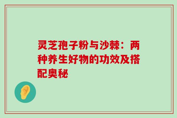 灵芝孢子粉与沙棘:两种养生好物的功效及搭配奥秘 灵芝孢子粉与沙棘:两种养生好物的功效及搭配奥秘