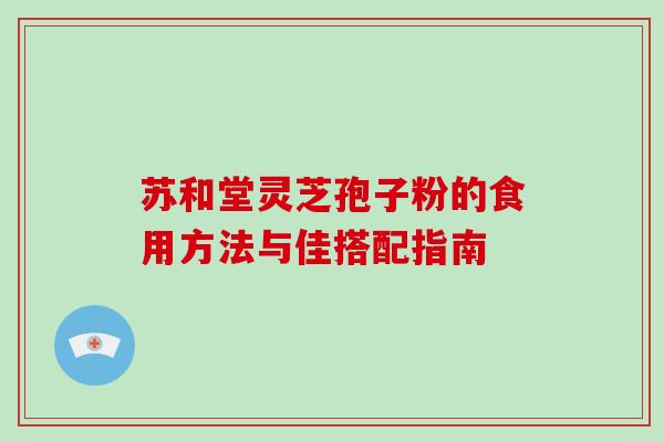 苏和堂灵芝孢子粉的食用方法与佳搭配指南 苏和堂灵芝孢子粉的食用方法与佳搭配指南