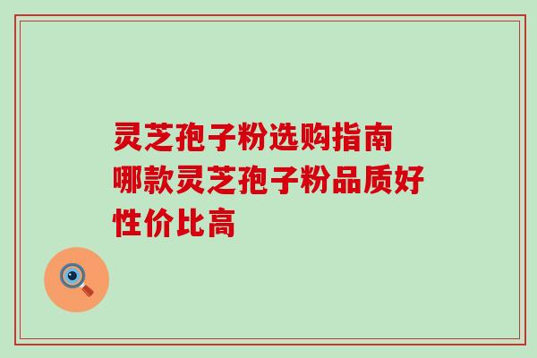灵芝孢子粉选购指南 哪款灵芝孢子粉品质好性价比高 灵芝孢子粉选购指南 哪款灵芝孢子粉品质好性价比高