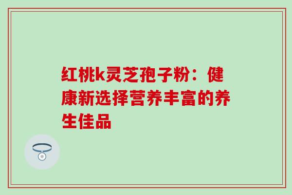 红桃k灵芝孢子粉:健康新选择营养丰富的养生佳品 红桃k灵芝孢子粉:健康新选择营养丰富的养生佳品