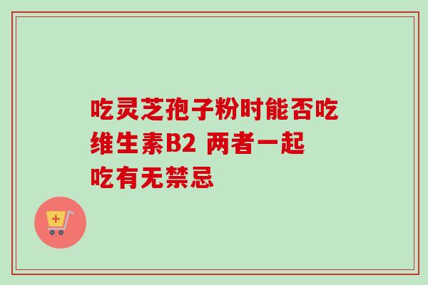 吃灵芝孢子粉时能否吃维生素B2 两者一起吃有无禁忌 吃灵芝孢子粉时能否吃维生素B2 两者一起吃有无禁忌
