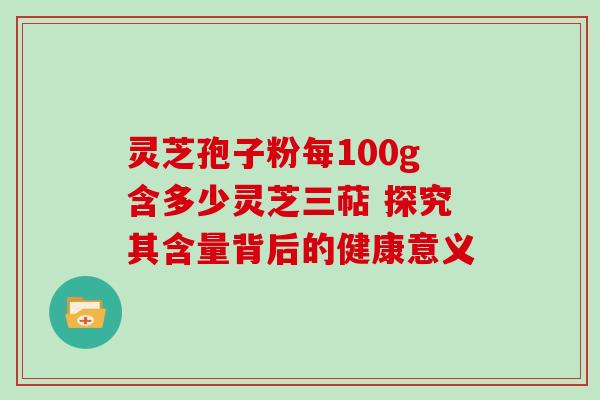 灵芝孢子粉每100g含多少灵芝三萜 探究其含量背后的健康意义 灵芝孢子粉每100g含多少灵芝三萜 探究其含量背后的健康意义