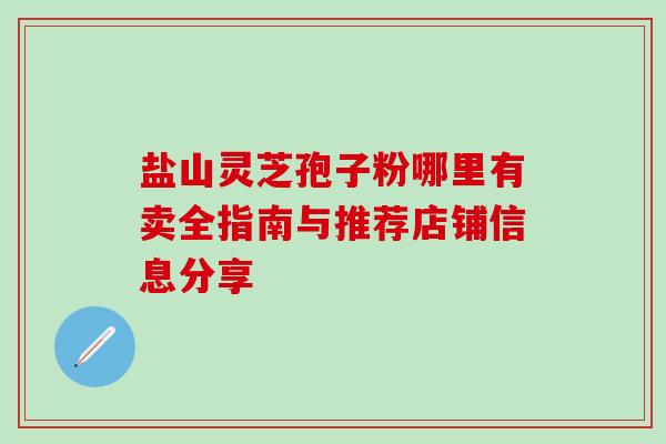 盐山灵芝孢子粉哪里有卖全指南与推荐店铺信息分享 盐山灵芝孢子粉哪里有卖全指南与推荐店铺信息分享