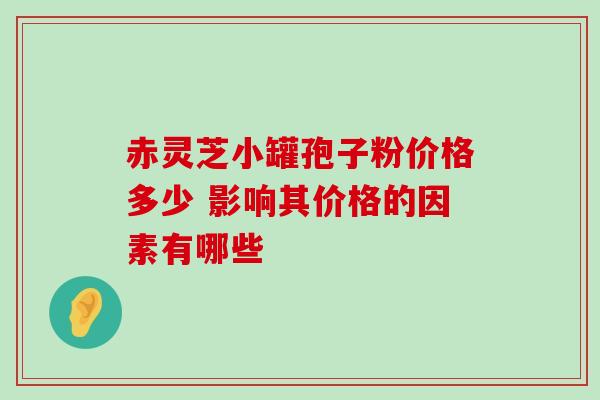 赤灵芝小罐孢子粉价格多少 影响其价格的因素有哪些 赤灵芝小罐孢子粉价格多少 影响其价格的因素有哪些