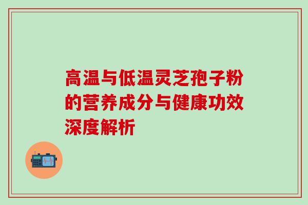 高温与低温灵芝孢子粉的营养成分与健康功效深度解析 高温与低温灵芝孢子粉的营养成分与健康功效深度解析