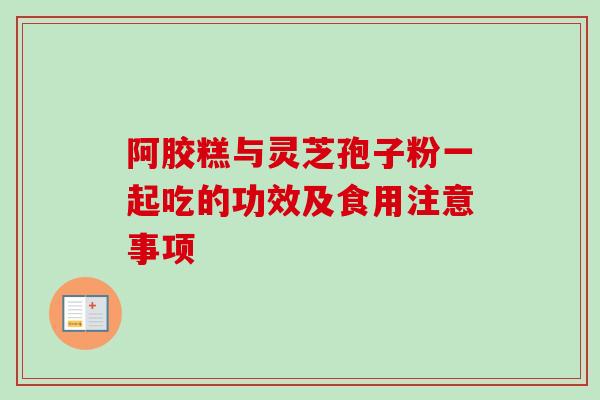 阿胶糕与灵芝孢子粉一起吃的功效及食用注意事项 阿胶糕与灵芝孢子粉一起吃的功效及食用注意事项