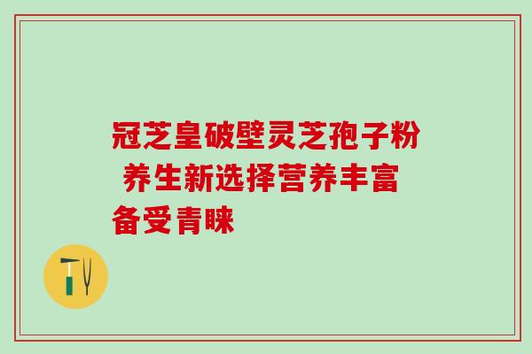 冠芝皇破壁灵芝孢子粉 养生新选择营养丰富备受青睐 冠芝皇破壁灵芝孢子粉 养生新选择营养丰富备受青睐