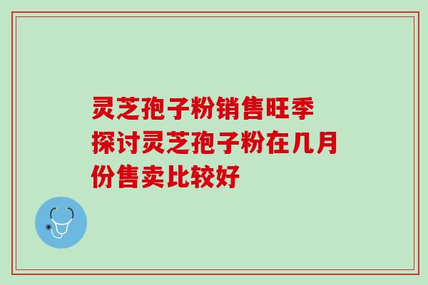 灵芝孢子粉销售旺季 探讨灵芝孢子粉在几月份售卖比较好 灵芝孢子粉销售旺季 探讨灵芝孢子粉在几月份售卖比较好