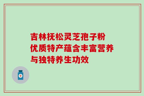 吉林抚松灵芝孢子粉 优质特产蕴含丰富营养与独特养生功效 吉林抚松灵芝孢子粉 优质特产蕴含丰富营养与独特养生功效