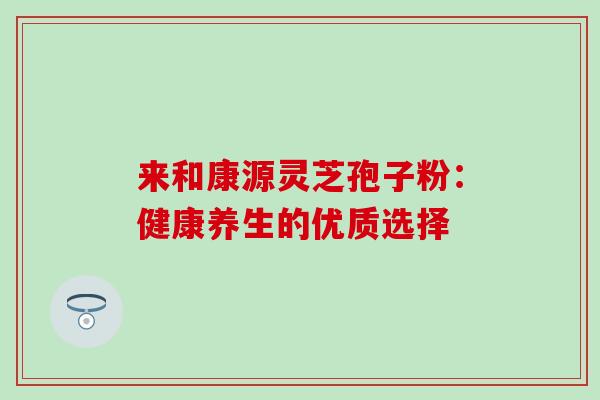 来和康源灵芝孢子粉:健康养生的优质选择 来和康源灵芝孢子粉:健康养生的优质选择