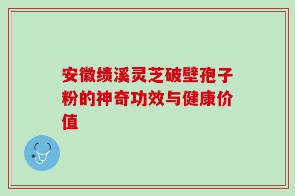 安徽绩溪灵芝破壁孢子粉的神奇功效与健康价值 安徽绩溪灵芝破壁孢子粉的神奇功效与健康价值
