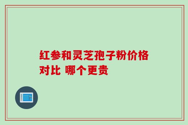 红参和灵芝孢子粉价格对比 哪个更贵 红参和灵芝孢子粉价格对比 哪个更贵