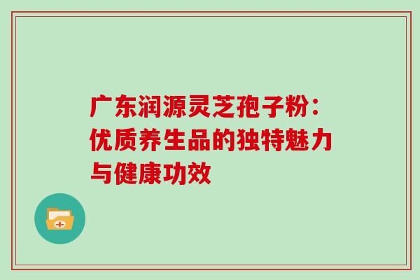 广东润源灵芝孢子粉:优质养生品的独特魅力与健康功效 广东润源灵芝孢子粉:优质养生品的独特魅力与健康功效